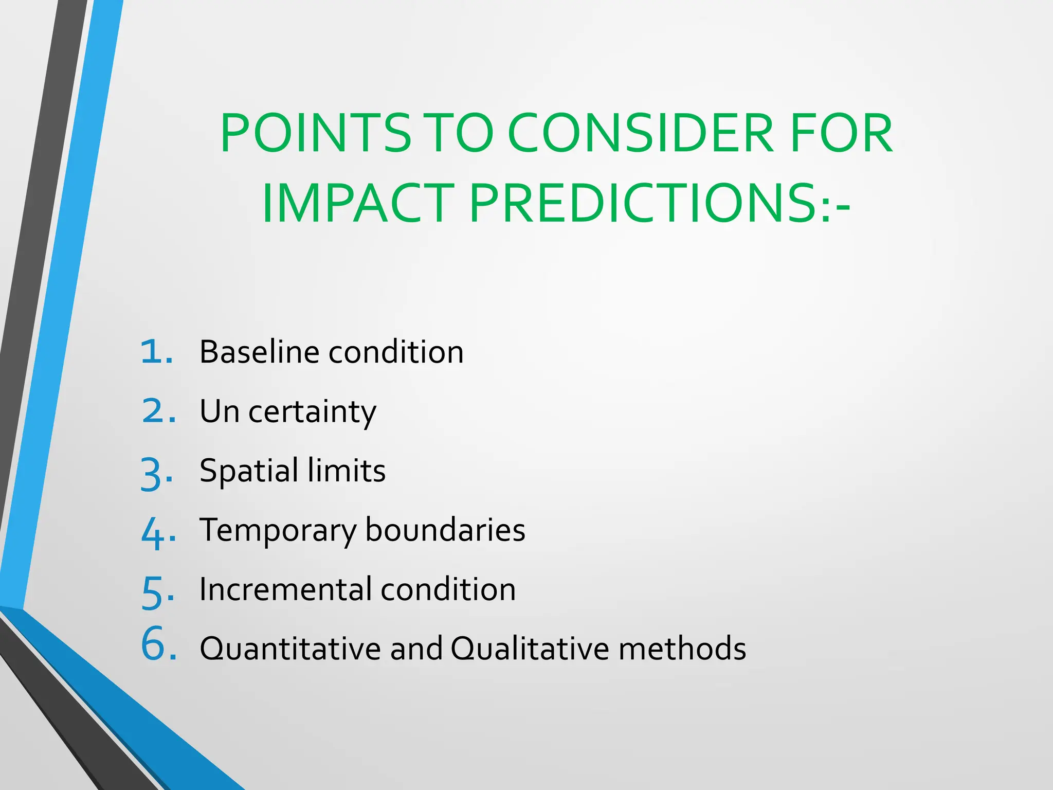 POINTSTO CONSIDER FOR
IMPACT PREDICTIONS:-
1. Baseline condition
2. Un certainty
3. Spatial limits
4. Temporary boundaries
5. Incremental condition
6. Quantitative and Qualitative methods
 