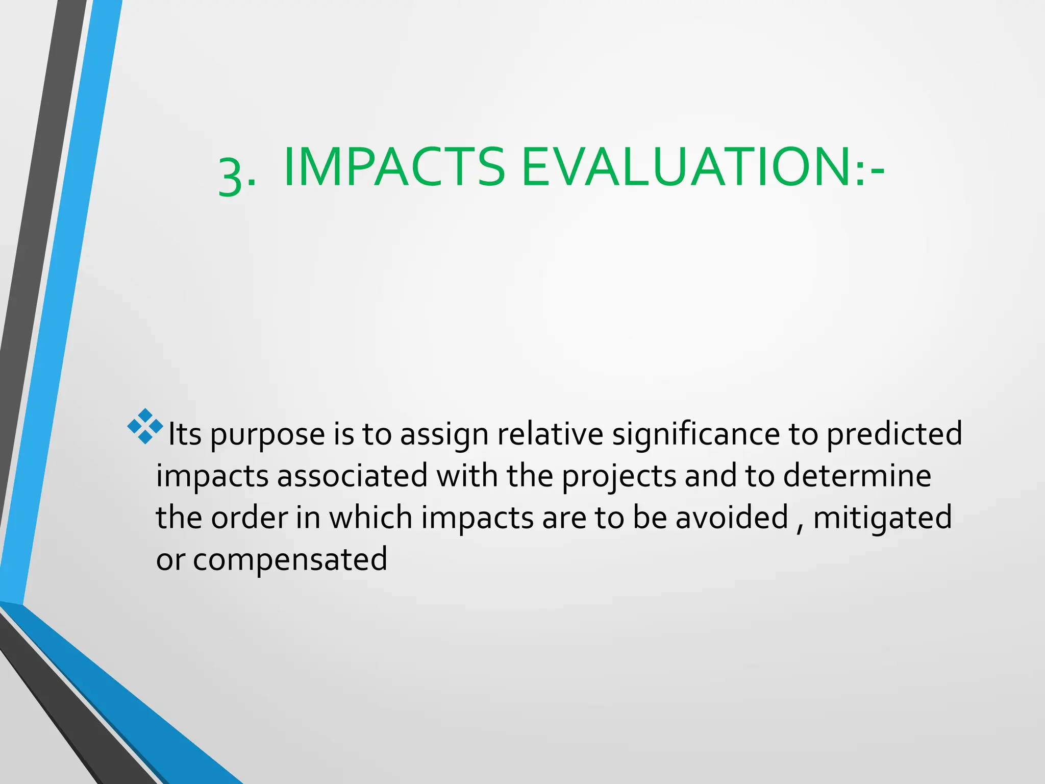 3. IMPACTS EVALUATION:-
❖Its purpose is to assign relative significance to predicted
impacts associated with the projects and to determine
the order in which impacts are to be avoided , mitigated
or compensated
 