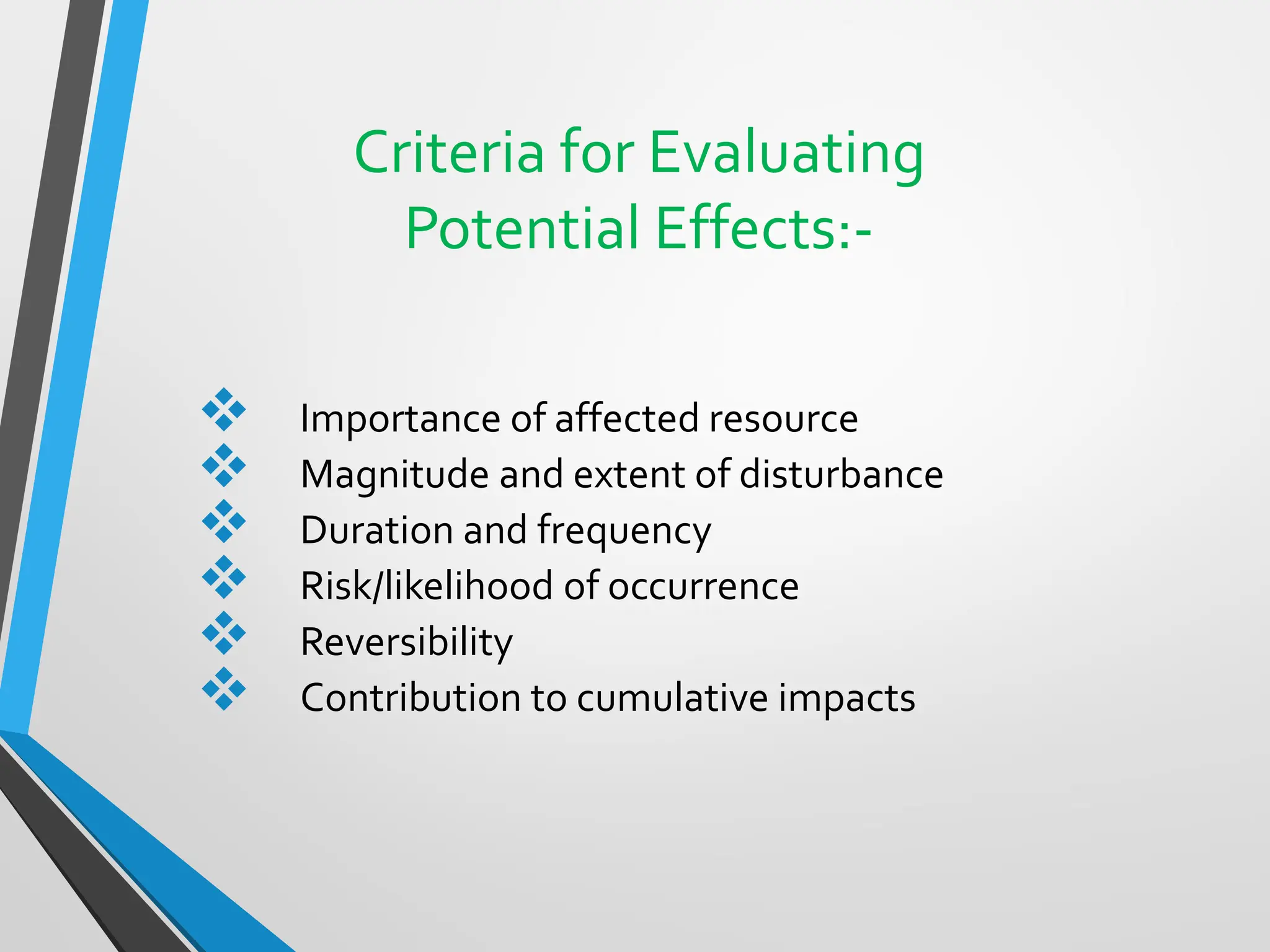 Criteria for Evaluating
Potential Effects:-
❖ Importance of affected resource
❖ Magnitude and extent of disturbance
❖ Duration and frequency
❖ Risk/likelihood of occurrence
❖ Reversibility
❖ Contribution to cumulative impacts
 