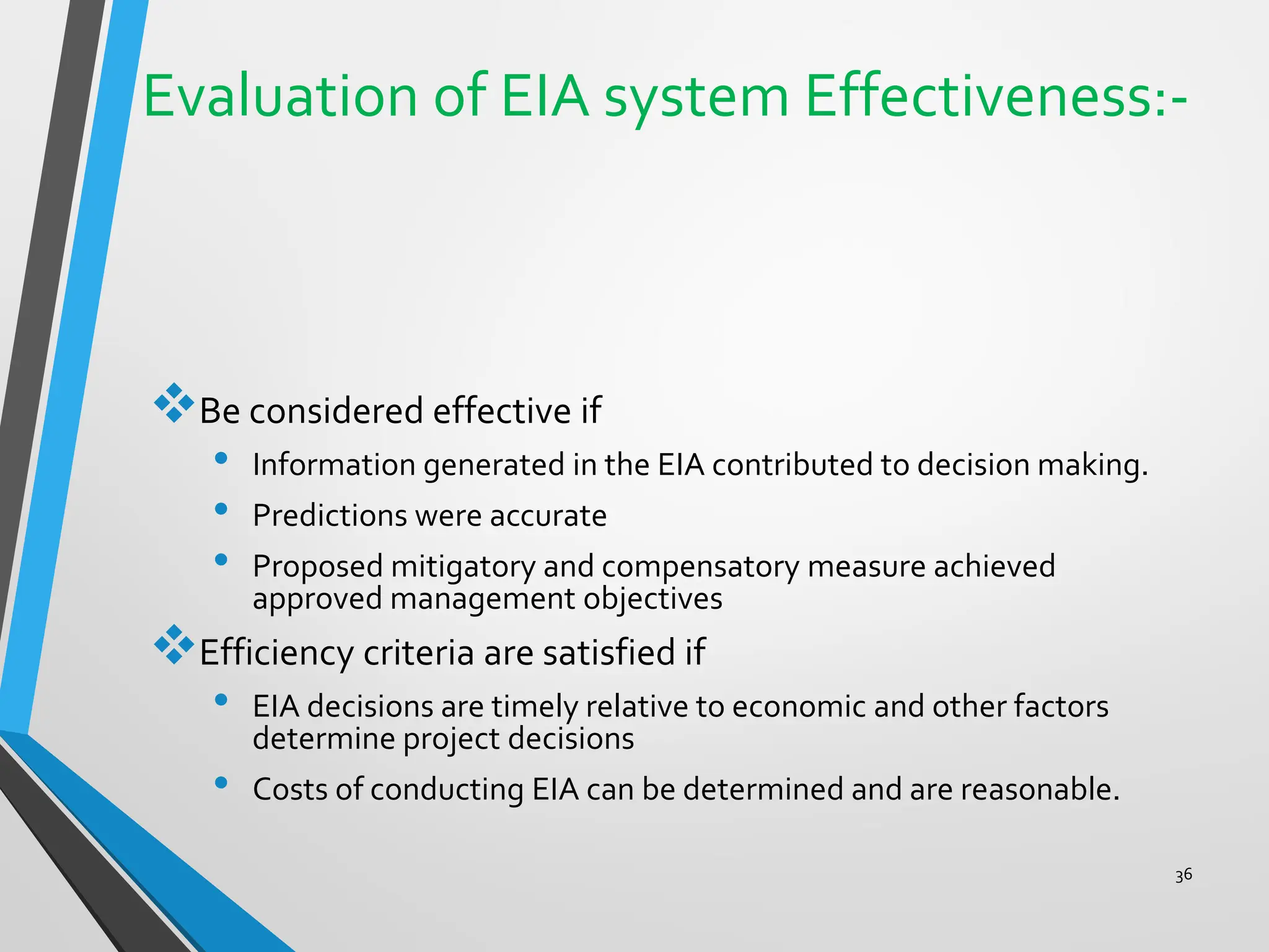 Evaluation of EIA system Effectiveness:-
❖Be considered effective if
• Information generated in the EIA contributed to decision making.
• Predictions were accurate
• Proposed mitigatory and compensatory measure achieved
approved management objectives
❖Efficiency criteria are satisfied if
• EIA decisions are timely relative to economic and other factors
determine project decisions
• Costs of conducting EIA can be determined and are reasonable.
36
 