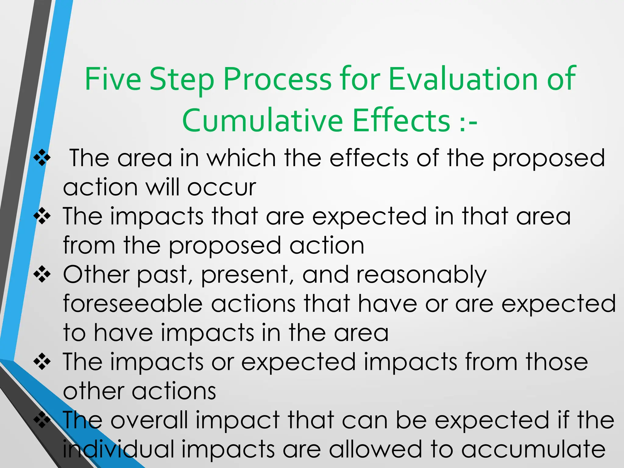Five Step Process for Evaluation of
Cumulative Effects :-
❖ The area in which the effects of the proposed
action will occur
❖ The impacts that are expected in that area
from the proposed action
❖ Other past, present, and reasonably
foreseeable actions that have or are expected
to have impacts in the area
❖ The impacts or expected impacts from those
other actions
❖ The overall impact that can be expected if the
individual impacts are allowed to accumulate
 