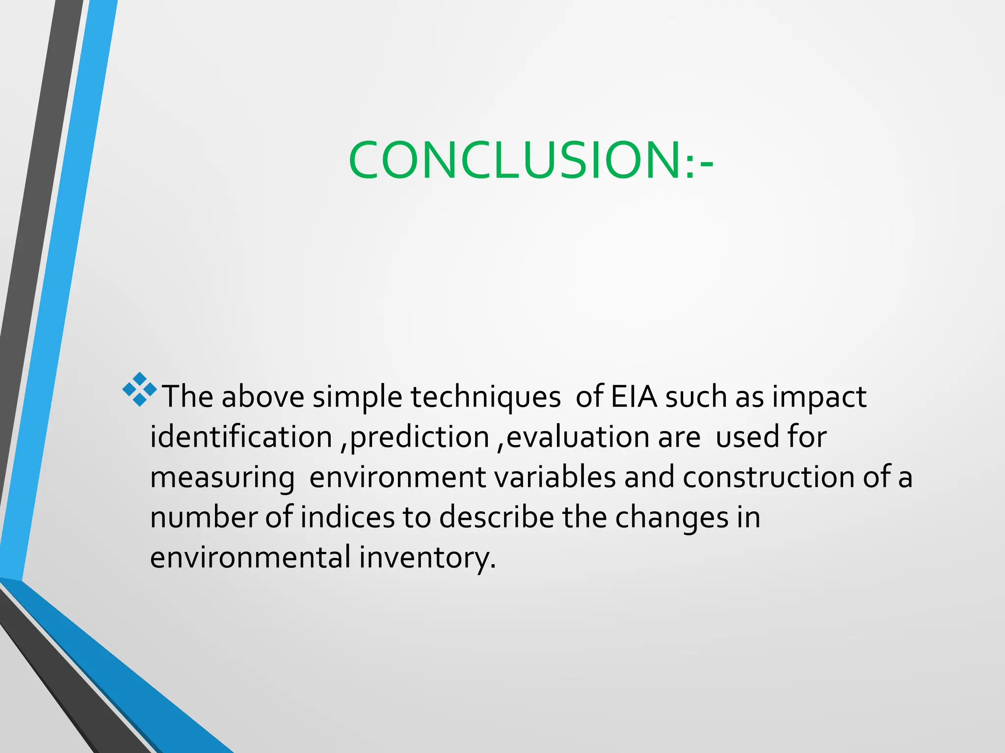 CONCLUSION:-
❖The above simple techniques of EIA such as impact
identification ,prediction ,evaluation are used for
measuring environment variables and construction of a
number of indices to describe the changes in
environmental inventory.
 