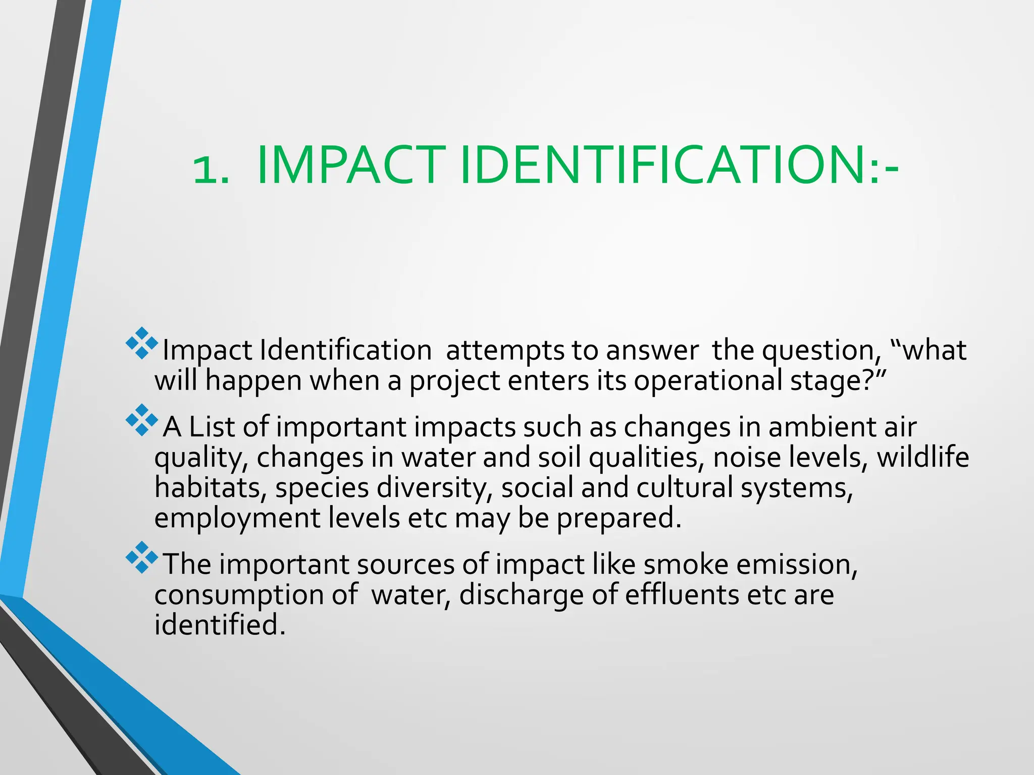 1. IMPACT IDENTIFICATION:-
❖Impact Identification attempts to answer the question, “what
will happen when a project enters its operational stage?”
❖A List of important impacts such as changes in ambient air
quality, changes in water and soil qualities, noise levels, wildlife
habitats, species diversity, social and cultural systems,
employment levels etc may be prepared.
❖The important sources of impact like smoke emission,
consumption of water, discharge of effluents etc are
identified.
 