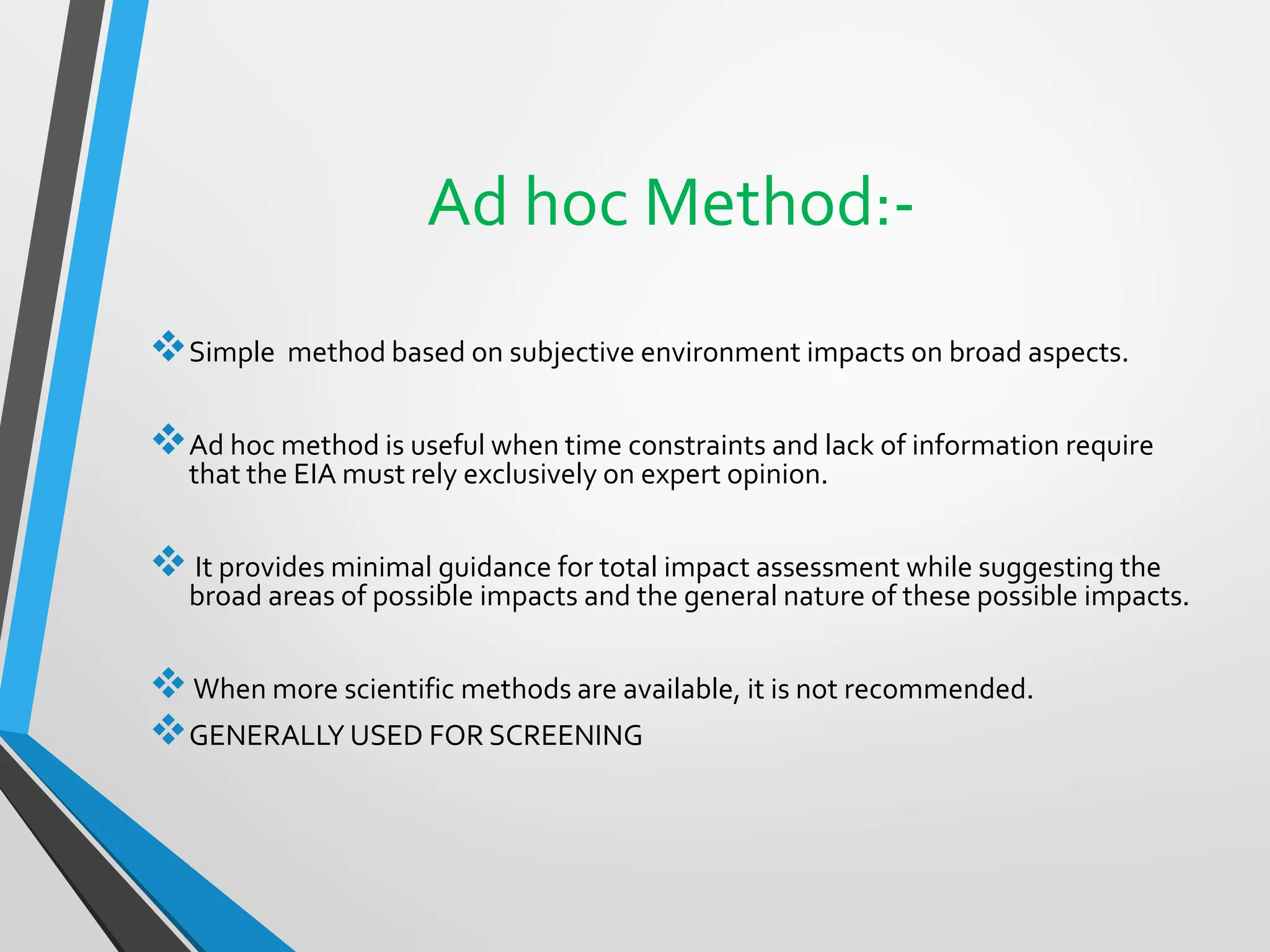 Ad hoc Method:-
❖Simple method based on subjective environment impacts on broad aspects.
❖Ad hoc method is useful when time constraints and lack of information require
that the EIA must rely exclusively on expert opinion.
❖ It provides minimal guidance for total impact assessment while suggesting the
broad areas of possible impacts and the general nature of these possible impacts.
❖When more scientific methods are available, it is not recommended.
❖GENERALLY USED FOR SCREENING
 