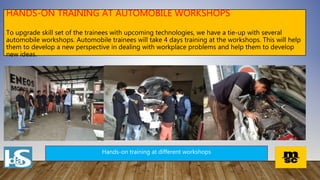 HANDS-ON TRAINING AT AUTOMOBILE WORKSHOPS
To upgrade skill set of the trainees with upcoming technologies, we have a tie-up with several
automobile workshops. Automobile trainees will take 4 days training at the workshops. This will help
them to develop a new perspective in dealing with workplace problems and help them to develop
new ideas.
Hands-on training at different workshops
 