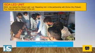 ISDA LED UNIT
ISDA has started the Street Light Led Repairing Unit in the partnership with Divine City (Palwal).
Four trainees were engaged in the unit.
Sehdev, Kapil, Vijay and Nitin
Average Monthly Income—35000-40000/-
 