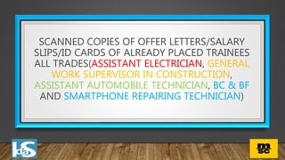 SCANNED COPIES OF OFFER LETTERS/SALARY
SLIPS/ID CARDS OF ALREADY PLACED TRAINEES
ALL TRADES(ASSISTANT ELECTRICIAN, GENERAL
WORK SUPERVISOR IN CONSTRUCTION,
ASSISTANT AUTOMOBILE TECHNICIAN, BC & BF
AND SMARTPHONE REPAIRING TECHNICIAN)
 