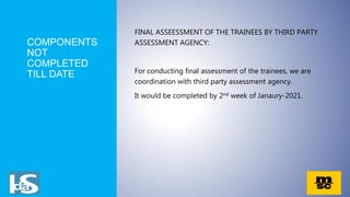 COMPONENTS
NOT
COMPLETED
TILL DATE
FINAL ASSEESSMENT OF THE TRAINEES BY THIRD PARTY
ASSESSMENT AGENCY:
For conducting final assessment of the trainees, we are
coordination with third party assessment agency.
It would be completed by 2nd week of Janaury-2021.
 