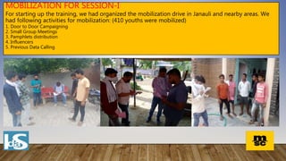 MOBILIZATION FOR SESSION-I
For starting up the training, we had organized the mobilization drive in Janauli and nearby areas. We
had following activities for mobilization: (410 youths were mobilized)
1. Door to Door Campaigning
2. Small Group Meetings
3. Pamphlets distribution
4. Influencers
5. Previous Data Calling
 