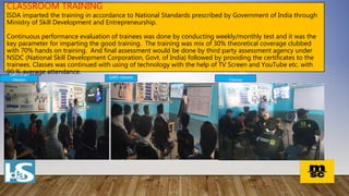 CLASSROOM TRAINING
ISDA imparted the training in accordance to National Standards prescribed by Government of India through
Ministry of Skill Development and Entrepreneurship.
Continuous performance evaluation of trainees was done by conducting weekly/monthly test and it was the
key parameter for imparting the good training. The training was mix of 30% theoretical coverage clubbed
with 70% hands on training. And final assessment would be done by third party assessment agency under
NSDC (National Skill Development Corporation, Govt. of India) followed by providing the certificates to the
trainees. Classes was continued with using of technology with the help of TV Screen and YouTube etc. with
90 % average attendance. Automobile
Classes
GWS classes
Electrician
classes
 