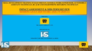SKILL DEVELOPMENT TRAINING IN ELECTRICIAN, GENERAL WORK SUPERVISOR, AUTOMOBILE
ASSISTANT TECHNICIAN, BC & BF AND SMARTPHONE REPAIRING TECHNICIAN
IMPACT ASSESSMENT & MID-TERM REVIEW
SESSION-I (JULY-2020 TO DEC-2020, FY-2020-21)
Supported by
MSC AGENCY (INDIA) PVT. LTD
IMPLEMENTED BY
INFRASTRUCTURE SKILL DEVELOPEMNT ACADEMY
 