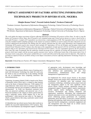 IJRET: International Journal of Research in Engineering and Technology eISSN: 2319-1163 | pISSN: 2321-7308
__________________________________________________________________________________________
Volume: 03 Issue: 04 | Apr-2014, Available @ http://www.ijret.org 757
IMPACT ASSESSMENT OF FACTORS AFFECTING INFORMATION
TECHNOLOGY PROJECTS IN RIVERS STATE, NIGERIA
Oluigbo Ikenna Victor1
, Nworuh Godwin Emeka2
, Nwokoro Chukwudi3
1
Graduate Assistant, Department of Information Management Technology, Federal University of Technology Owerri,
Nigeria
2
Professor, Department of Information Management Technology, Federal University of Technology Owerri, Nigeria
3
PG Scholar, Department of Information Management Technology, Federal University of Technology Owerri, Nigeria
Abstract
The work studies the impact assessment of factors affecting Information Technology (IT) projects in River State. In order to stop the
failure of IT projects in River State, three IT projects were examined using some critical success factors to create a check list for a
successful IT project. A sample of 85 respondents was drawn from a study population of 100. The respondent draws were carried out
using the stratified random sampling technique in the analysis of variances (ANOVA) as used to analyze the data collected by use of a
research administered questionnaire.The finding from the analysis indicated that the three main Information and Communication
Technology (ICT) projects used in this research which includes ICT Agriculture, ICT for all (Primary and Secondary School) and
Closed-Circuit Television (CCTV) Camera show that many of the respondents strongly agreed to ICT for all (Primary and Secondary
School) while in ICT Agriculture and Closed-Circuit Television (CCTV) Camera, very few respondents agreed to the ICT project in
River state.This study recommends that the authorities should encourage the use, upgrade of existing and introduction of more ICT
projects which must comply with the necessary quality assurance tests; such as, if the project meets time, if the project meets Cost, if
the project meets scope goals, if the project satisfied the user’s needs and if the result of the project meet its objectives. This study has
provided an empirical basis for problem solving on the Impact Assessment of Factors Affecting Information Technology Projects in
Rivers State.
Keywords: Critical Success Factors, ICT, Impact Assessment, Management, Project.
---------------------------------------------------------------------***---------------------------------------------------------------------
1. INTRODUCTION
The search for new and more effective ways of meeting user‘s
need with Information Technology has made life much easy
for clients to carry on with their day to day dealings, through
the use of technologies from computing electronics and
telecommunications.
Technology Acceptance Model (TAM) is based on the Theory
of Reasoned Action (TRA) and it is related to other theories
such as the theory of planned behaviour. TAM explains ICT
usage behaviour; what causes users to accept or reject the use
of a technology and how user acceptance is affected by system
characteristics. In TAM, two theoretical constructs exist.
They are perceived usefulness and perceived ease of use.
Perceived usefulness is the ―degree to which a person believes
using a particular system would enhance his or her job
performance‖, while perceived ease refers to ―the degree to
which a person believes that using a particular system would
be free of effort‖.
[1] Identified nine top critical success factors that would act as
enablers for successful implementation of ICT projects. They
are cost of development, top management support, availability
of appropriate tools, development team knowledge and
understanding of construction processes, ease of applications,
clear definition and understanding end user, clear
communication, standardization issues and change
management of organization level.
[2] Emphasized five critical success factors as the project
manager, project team, project itself, organization and external
environment. [3] identified early and continual client
consultation, technology, scheduling system, project team and
top management support as the most significant critical
success factors. Project summary, operational concept, top
management support, financial support, logistic requirements,
facility support, market intelligence, project schedule,
executive development and training, manpower and
organization, acquisition, information and communication
channels and project review were identified as critical success
factors influencing project performance [4]. Leadership,
partnership, proof and clarity of innovative concept, business
planning and marketing, triple bottom line planning, short and
long term benefits management, community engagement and
risk management were also found out as critical success
factors in project implementation [5].
 