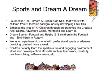 Sports and Dream A Dream Founded in 1999, Dream A Dream is an NGO that works with children from vulnerable backgrounds by developing Life Skills. Enhance the lives of  ??  Children through programmes like Creative Arts, Sports, Adventure Camp, Mentoring and Learn IT. Dream Sports - Football and Rugby (518 children in the Football and 150 children in Rugby) Works on a partnership model with professional sports academies providing coached twice a week. Children not only learn the sport in a fun and engaging environment albeit also develop critical life skills such as team-work, creativity, problem solving, self-awareness, etc. 