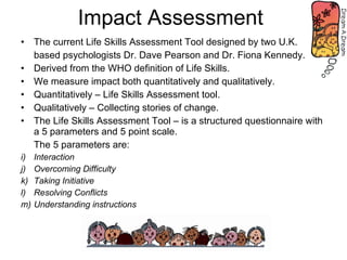 Impact Assessment  The current Life Skills Assessment Tool designed by two U.K.  based psychologists Dr. Dave Pearson and Dr. Fiona Kennedy. Derived from the WHO definition of Life Skills. We measure impact both quantitatively and qualitatively. Quantitatively – Life Skills Assessment tool. Qualitatively – Collecting stories of change.  The Life Skills Assessment Tool – is a structured questionnaire with a 5 parameters and 5 point scale. The 5 parameters are: Interaction Overcoming Difficulty Taking Initiative Resolving Conflicts Understanding instructions 