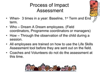 Process of Impact  Assessment When-  3 times in a year: Baseline, 1 st  Term and End term. Who – Dream A Dream employees. (Field coordinators, Programme coordinators or managers) How – Through the observation of the child during a session. All employees are trained on how to use the Life Skills Assessment tool before they are sent out on the field. Coaches and Volunteers do not do the assessment at this time. 