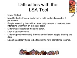 Difficulties with the  LSA Tool Under Staffed Need for better training and more in debt explanation on the 5 parameters. People assessing the children are mostly ones who have not been interacting with them on a regular basis. Different assessors for the same batch. Lack of qualitative data. Different people collecting the data and different people entering the data. Lots of mandatory fields to be filled in the form sometimes ignored. 