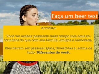 Faça um beer test

                     Acredite:

 Você vai acabar passando mais tempo com seus co-
founders do que com sua família, amigos e namorada.

Eles devem ser pessoas legais, divertidas e, acima de
            tudo. Diferentes de você.
 