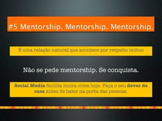 #5 Mentorship. Mentorship. Mentorship.


  É uma relação natural que acontece por respeito mútuo



    Não se pede mentorship. Se conquista.

 Social Media facilita muita coisa hoje. Faça o seu dever de
         casa antes de bater na porta das pessoas.
 