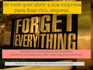 Se você quer abrir a sua empresa
    para ﬁcar rico, esqueça.




         Dinheiro é a consequência da excelência.
  Existe um puta glamour falso sobre empreendedorismo


     Foque no usuário. Não existe sucesso do dia para a noite.
 