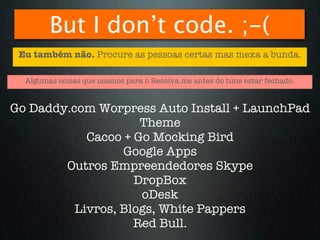 But I don’t code. ;-(
 Eu também não. Procure as pessoas certas mas mexa a bunda.

  Algumas coisas que usamos para o Resolva.me antes do time estar fechado.


Go Daddy.com Worpress Auto Install + LaunchPad
                     Theme
            Cacoo + Go Mocking Bird
                  Google Apps
        Outros Empreendedores Skype
                    DropBox
                     oDesk
          Livros, Blogs, White Pappers
                    Red Bull.
 