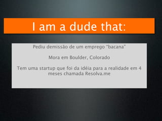 I am a dude that:
      Pediu demissão de um emprego “bacana”

             Mora em Boulder, Colorado

Tem uma startup que foi da idéia para a realidade em 4
            meses chamada Resolva.me
 