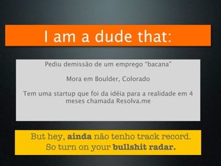 I am a dude that:
      Pediu demissão de um emprego “bacana”

             Mora em Boulder, Colorado

Tem uma startup que foi da idéia para a realidade em 4
            meses chamada Resolva.me




  But hey, ainda não tenho track record.
     So turn on your bullshit radar.
 