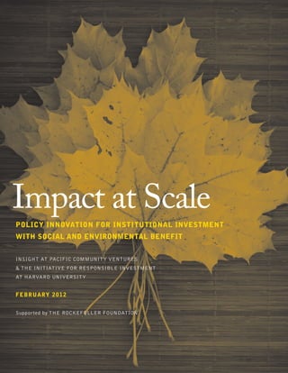 InSight at Pacific Community Ventures
& The Initiative for Responsible Investment
at Harvard University
february 2012
Supported by The Rockefeller Foundation
Impact at Scale
Policy Innovation for Institutional Investment
with Social and Environmental Benefit
 