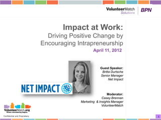 Impact at Work:
                                 Driving Positive Change by
                               Encouraging Intrapreneurship
                                                    April 11, 2012


                                                        Guest Speaker:
                                                         Britta Durtsche
                                                        Senior Manager
                                                              Net Impact



                                                              Moderator:
                                                          Casey Brennan
                                            Marketing & Insights Manager
                                                          VolunteerMatch


Confidential and Proprietary                                               1
 