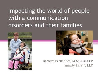 Impacting the world of people with a communication disorders and their families Barbara Fernandes, M.S; CCC-SLP Smarty Ears™, LLC 