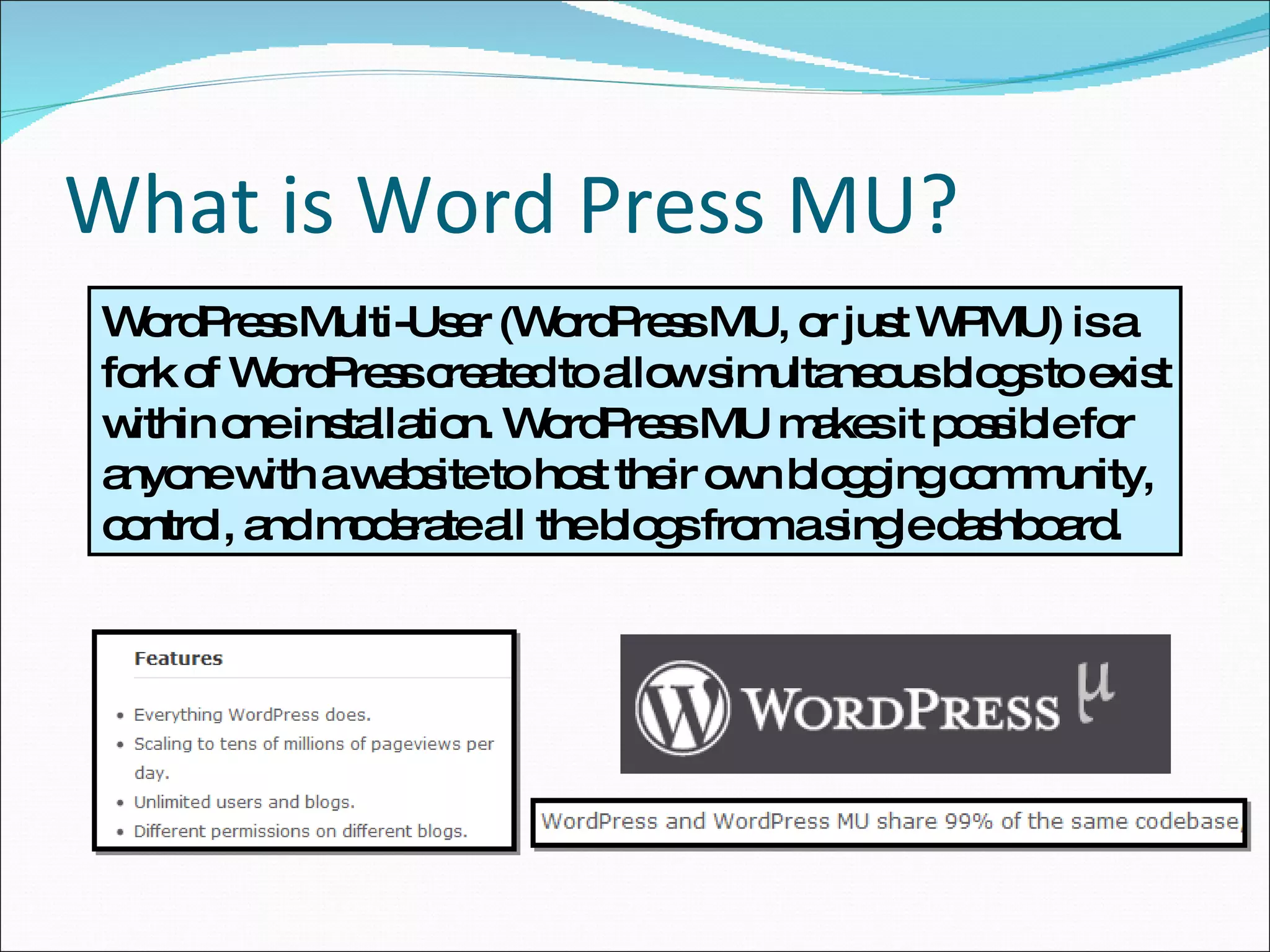 What is Word Press MU? WordPress Multi-User (WordPress MU, or just WPMU) is a fork of WordPress created to allow simultaneous blogs to exist within one installation. WordPress MU makes it possible for anyone with a website to host their own blogging community, control, and moderate all the blogs from a single dashboard.  