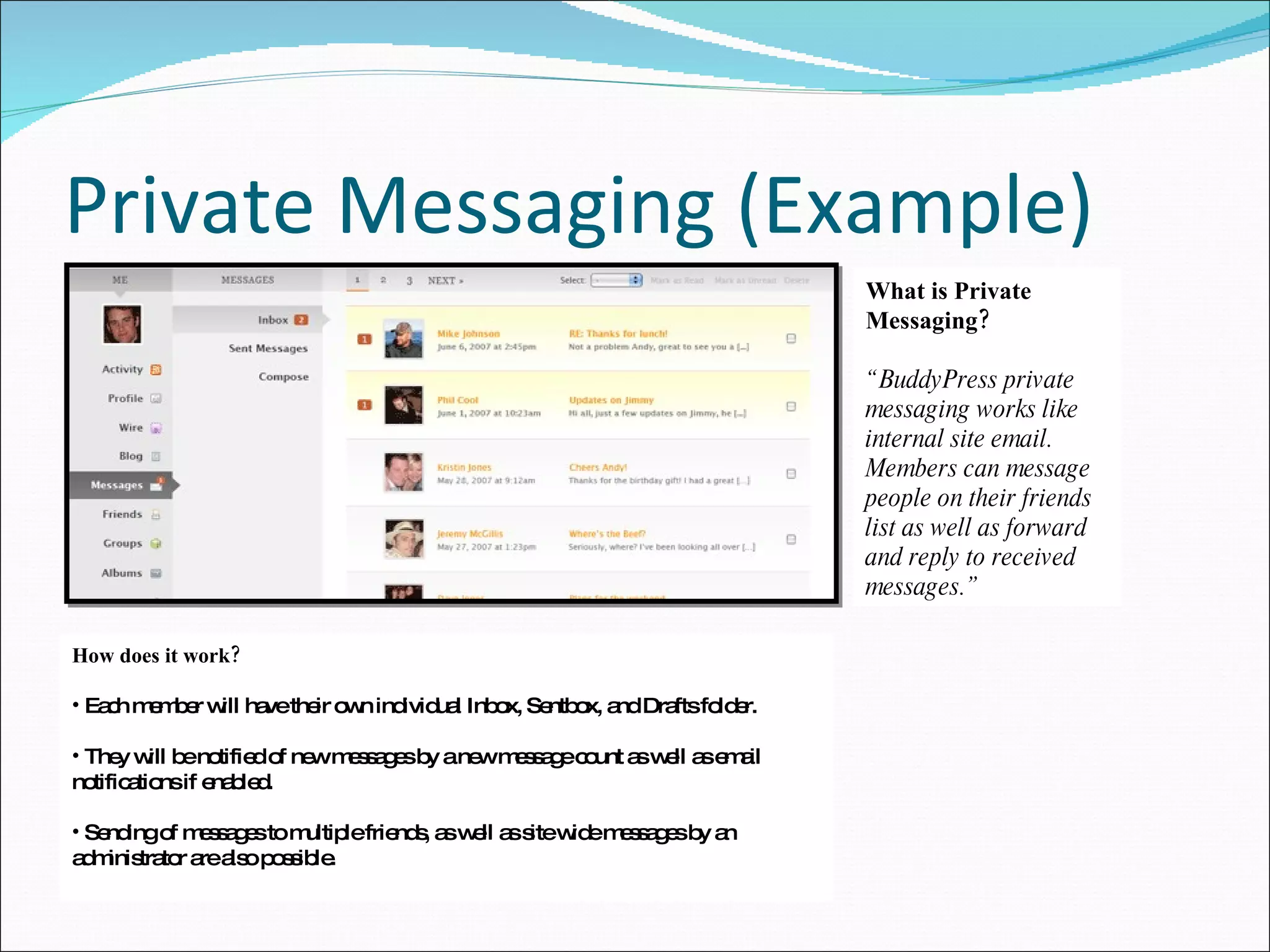 Private Messaging (Example) How does it work? Each member will have their own individual Inbox, Sentbox, and Drafts folder. They will be notified of new messages by a new message count as well as email notifications if enabled. Sending of messages to multiple friends, as well as site wide messages by an administrator are also possible. What is Private Messaging? “BuddyPress private messaging works like internal site email. Members can message people on their friends list as well as forward and reply to received messages.” 