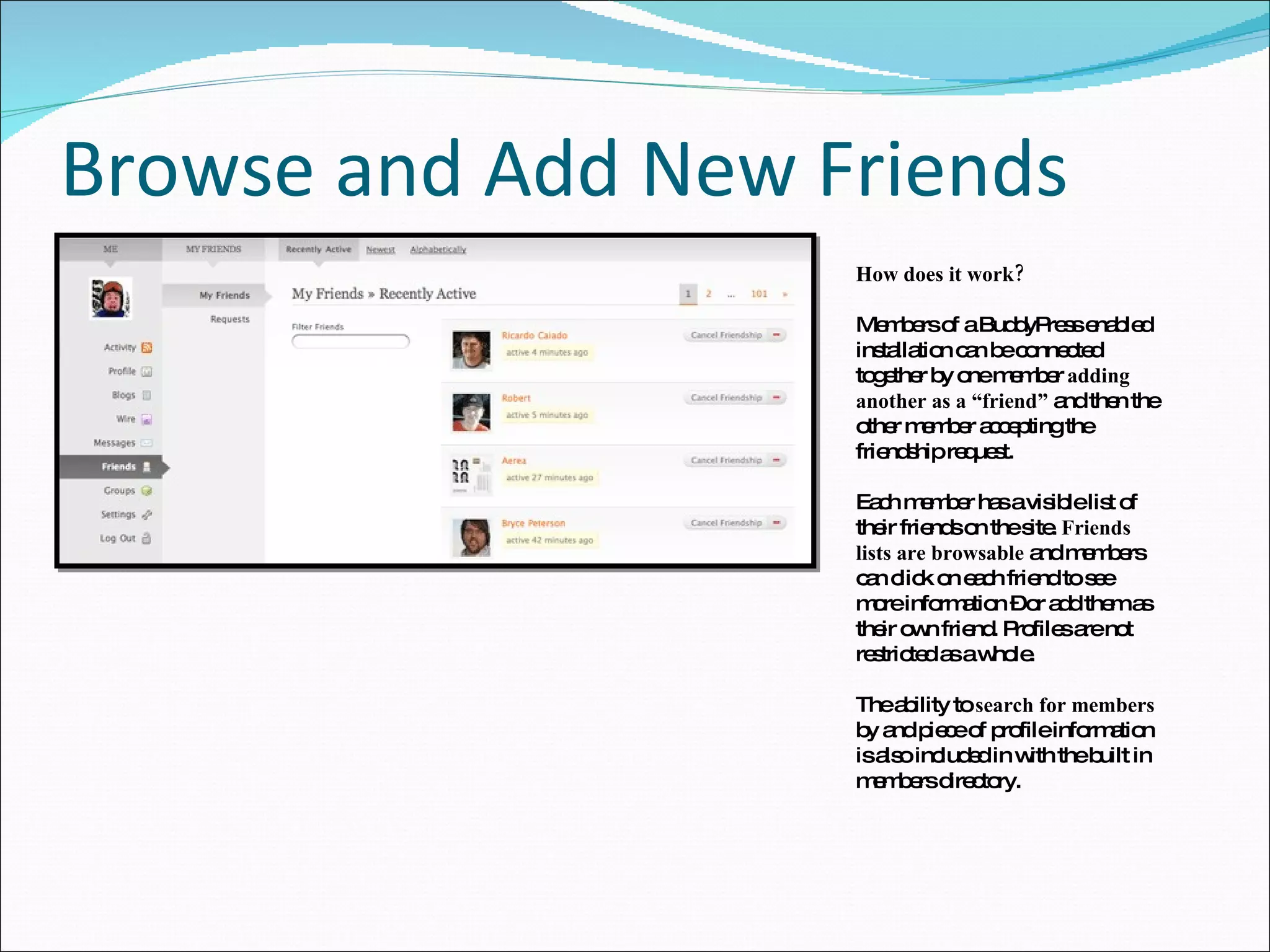 Browse and Add New Friends How does it work? Members of a BuddyPress enabled installation can be connected together by one member  adding another as a “friend”  and then the other member accepting the friendship request. Each member has a visible list of their friends on the site.  Friends lists are browsable  and members can click on each friend to see more information – or add them as their own friend. Profiles are not restricted as a whole. The ability to  search for members  by and piece of profile information is also included in with the built in members directory. 