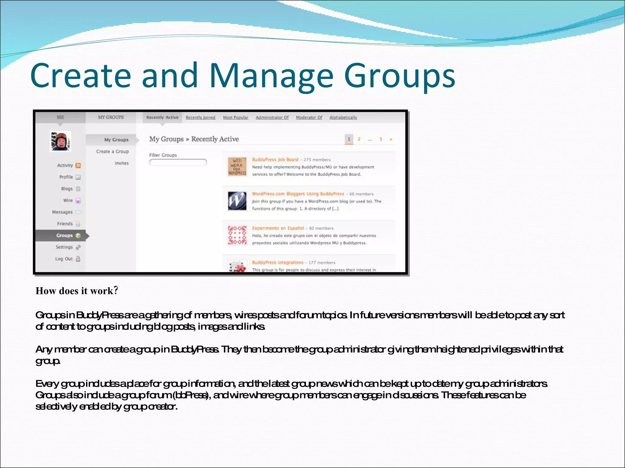 Create and Manage Groups How does it work? Groups in BuddyPress are a gathering of members, wires posts and forum topics. In future versions members will be able to post any sort of content to groups including blog posts, images and links. Any member can create a group in BuddyPress. They then become the group administrator giving them heightened privileges within that group. Every group includes a place for group information, and the latest group news which can be kept up to date my group administrators. Groups also include a group forum (bbPress), and wire where group members can engage in discussions. These features can be selectively enabled by group creator. 