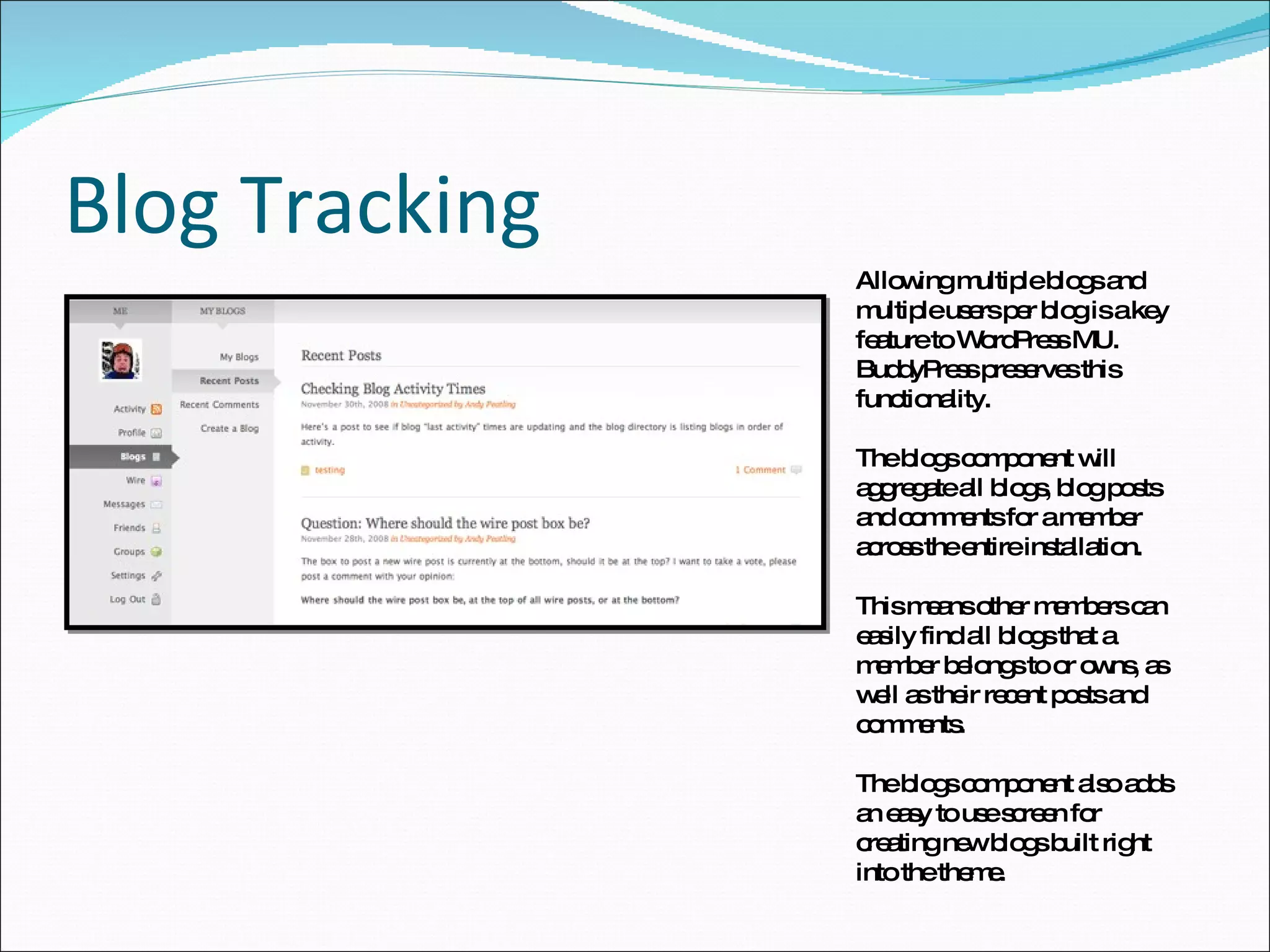 Blog Tracking Allowing multiple blogs and multiple users per blog is a key feature to WordPress MU. BuddyPress preserves this functionality. The blogs component will aggregate all blogs, blog posts and comments for a member across the entire installation.  This means other members can easily find all blogs that a member belongs to or owns, as well as their recent posts and comments. The blogs component also adds an easy to use screen for creating new blogs built right into the theme. 
