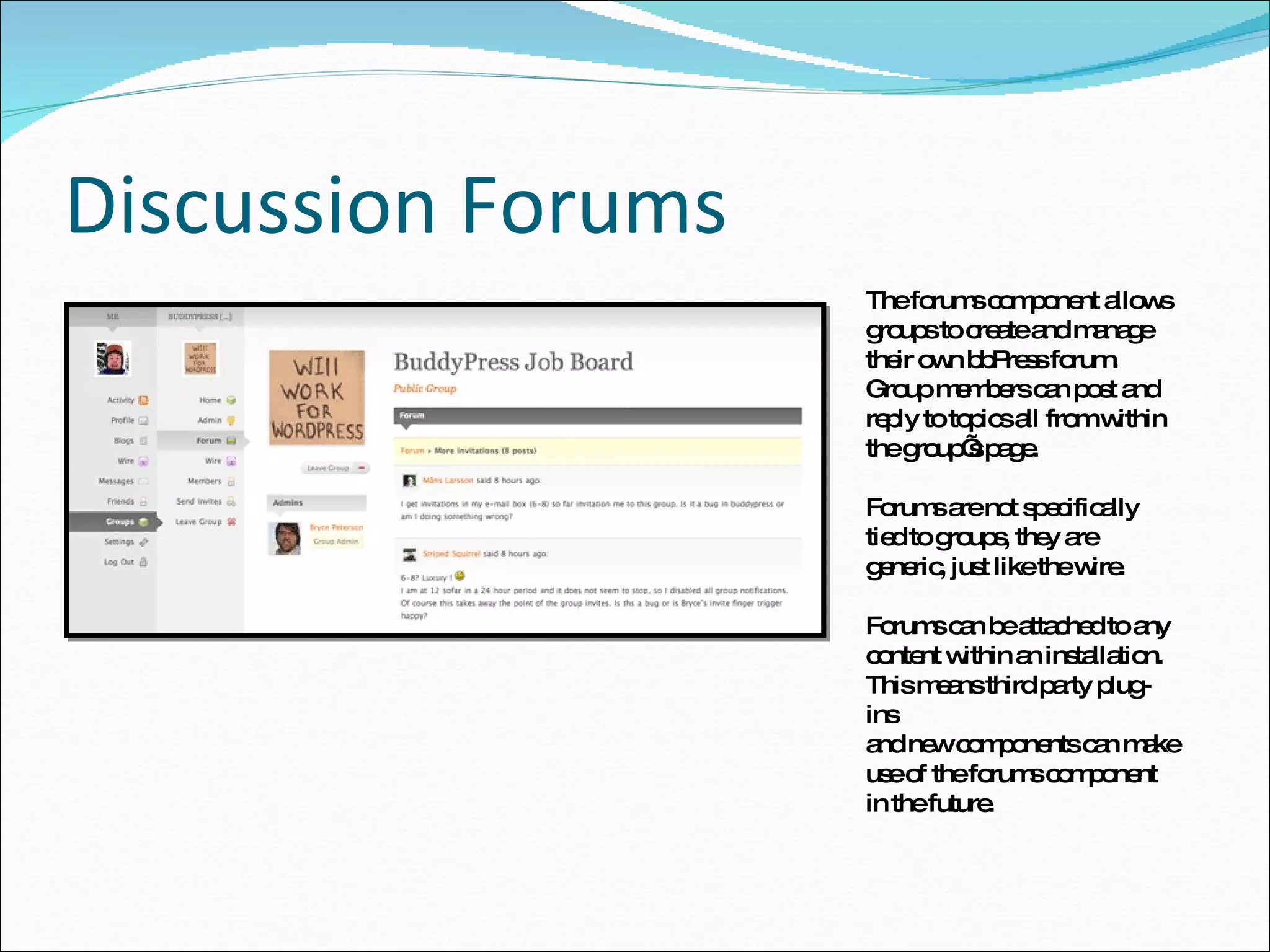 Discussion Forums The forums component allows groups to create and manage their own bbPress forum. Group members can post and reply to topics all from within the group’s page. Forums are not specifically tied to groups, they are generic, just like the wire.  Forums can be attached to any content within an installation. This means third party plug-ins and new components can make use of the forums component in the future.  