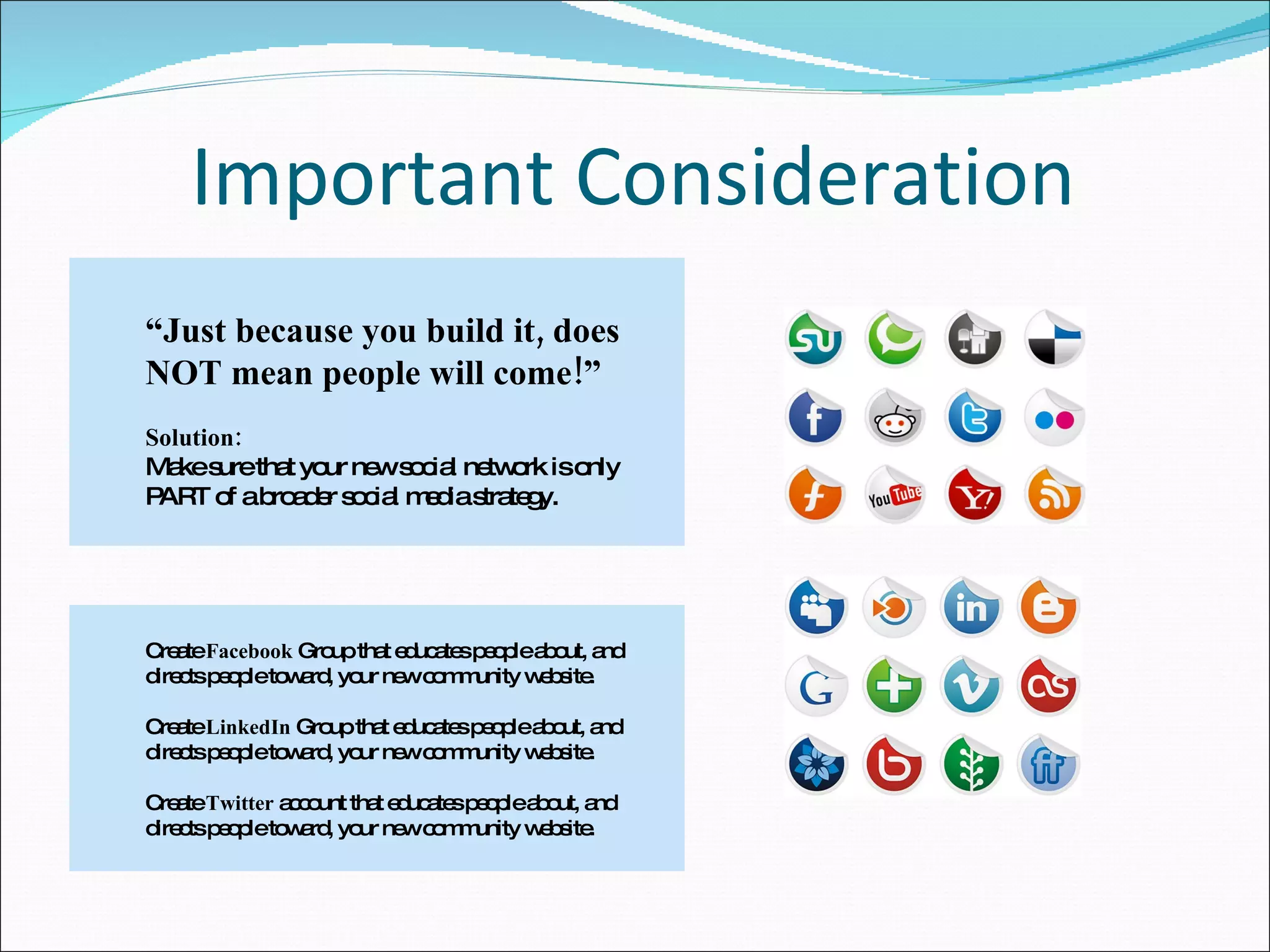 Important Consideration Create  Facebook  Group that educates people about, and directs people toward, your new community website. Create  LinkedIn  Group that educates people about, and directs people toward, your new community website. Create  Twitter  account that educates people about, and directs people toward, your new community website. “ Just because you build it, does NOT mean people will come!” Solution:  Make sure that your new social network is only PART of a broader social media strategy. 