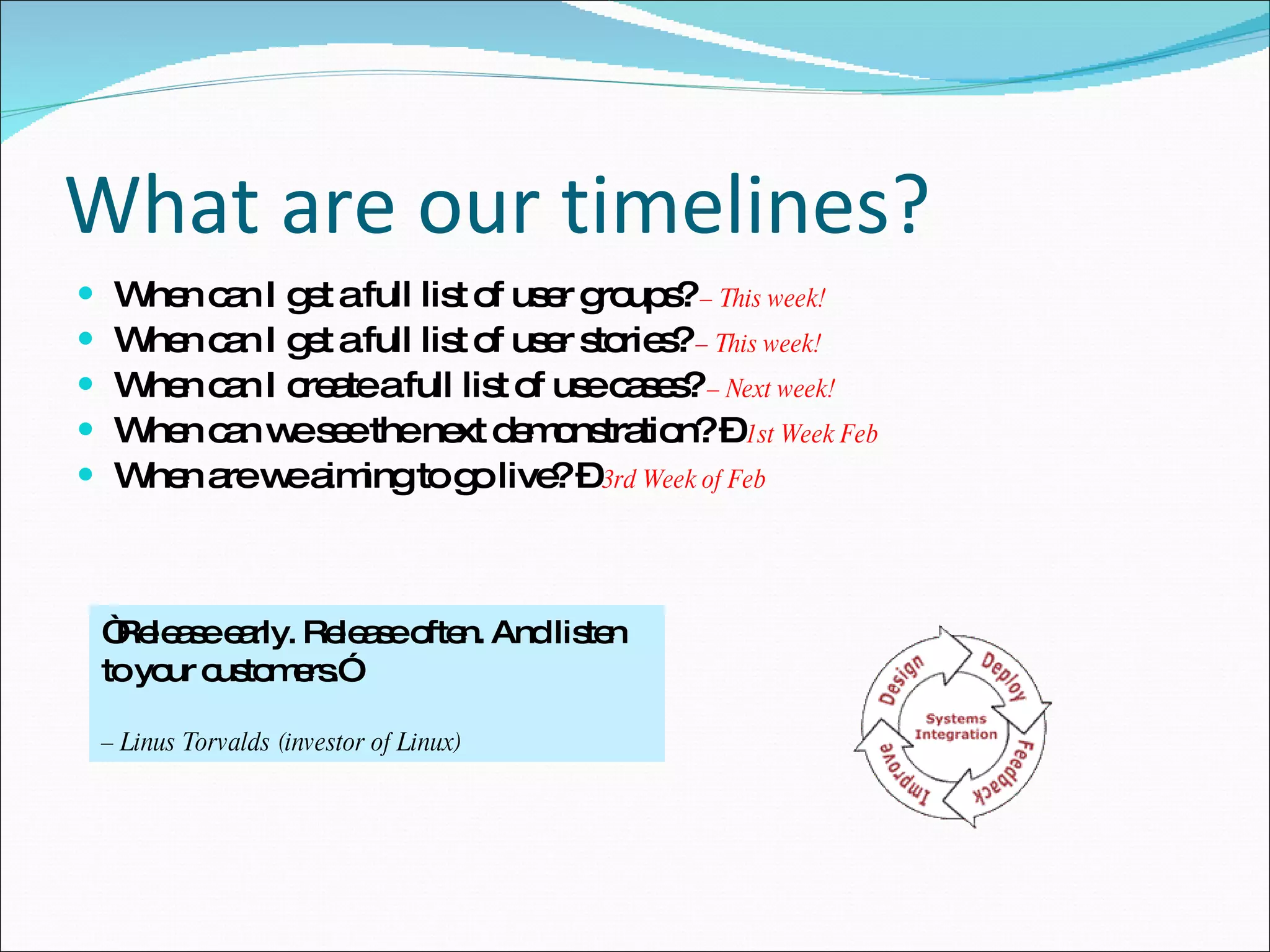 What are our timelines? When can I get a full list of user groups?  – This week! When can I get a full list of user stories?   – This week! When can I create a full list of use cases?   – Next week! When can we see the next demonstration? –  1st Week Feb When are we aiming to go live? –  3rd Week of Feb “ Release early. Release often. And listen to your customers.”  –  Linus Torvalds (investor of Linux) 