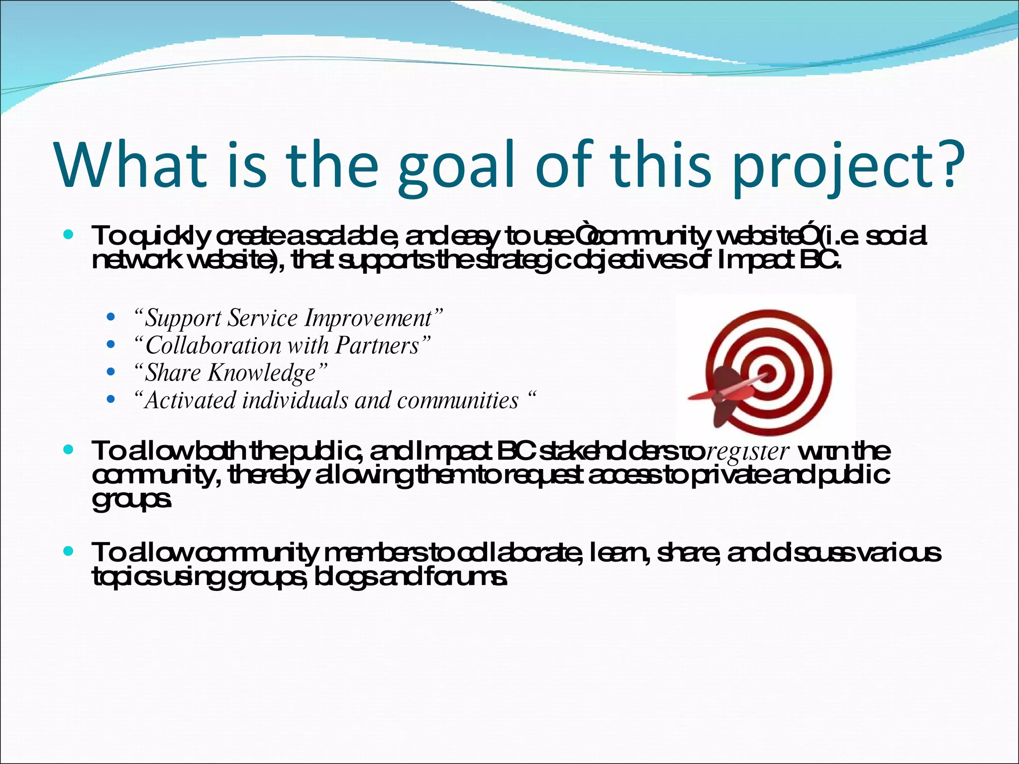 What is the goal of this project? To quickly create a scalable, and easy to use “community website” (i.e. social network website), that supports the strategic objectives of Impact BC. “ Support Service Improvement” “ Collaboration with Partners” “ Share Knowledge” “ Activated individuals and communities “ To allow both the public, and Impact BC stakeholders to  register  with the community, thereby allowing them to request access to private and public groups. To allow community members to collaborate, learn, share, and discuss various topics using groups, blogs and forums. 