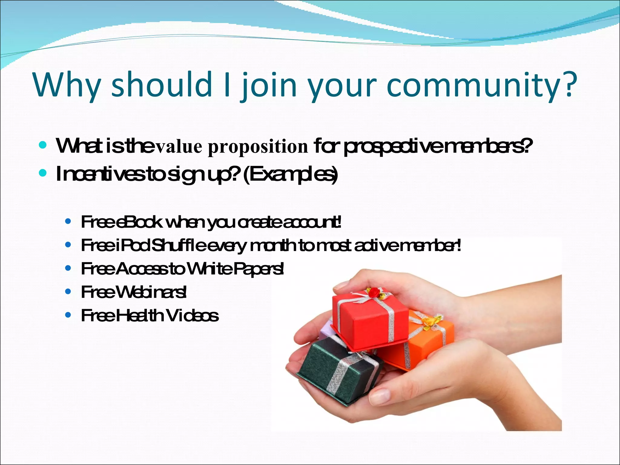 Why should I join your community? What is the  value proposition  for prospective members?  Incentives to sign up? (Examples) Free eBook when you create account! Free iPod Shuffle every month to most active member! Free Access to White Papers! Free Webinars! Free Health Videos 