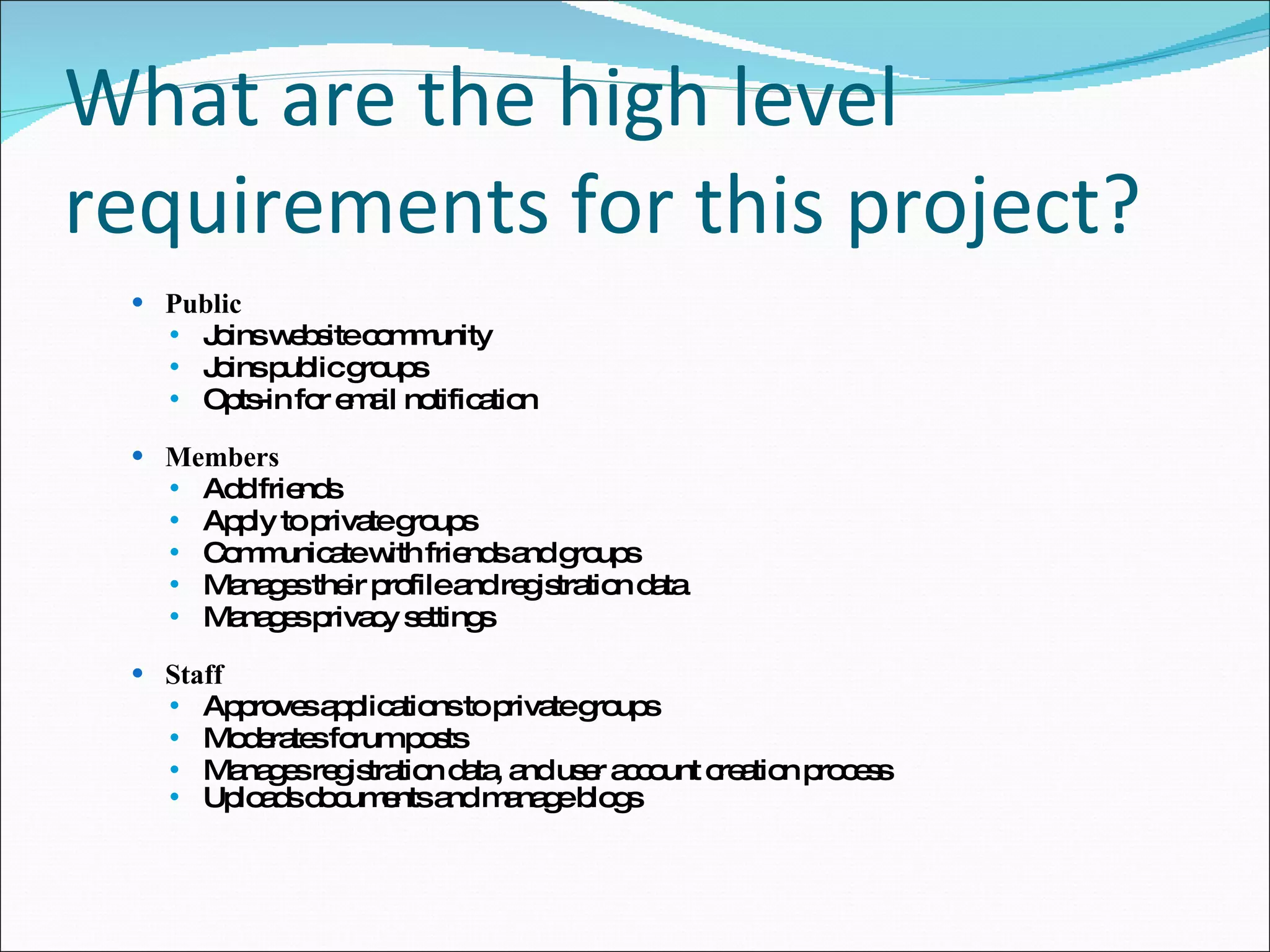 What are the high level requirements for this project? Public  Joins website community Joins public groups Opts-in for email notification Members Add friends Apply to private groups Communicate with friends and groups Manages their profile and registration data Manages privacy settings Staff Approves applications to private groups Moderates forum posts Manages registration data, and user account creation process Uploads documents and manage blogs 
