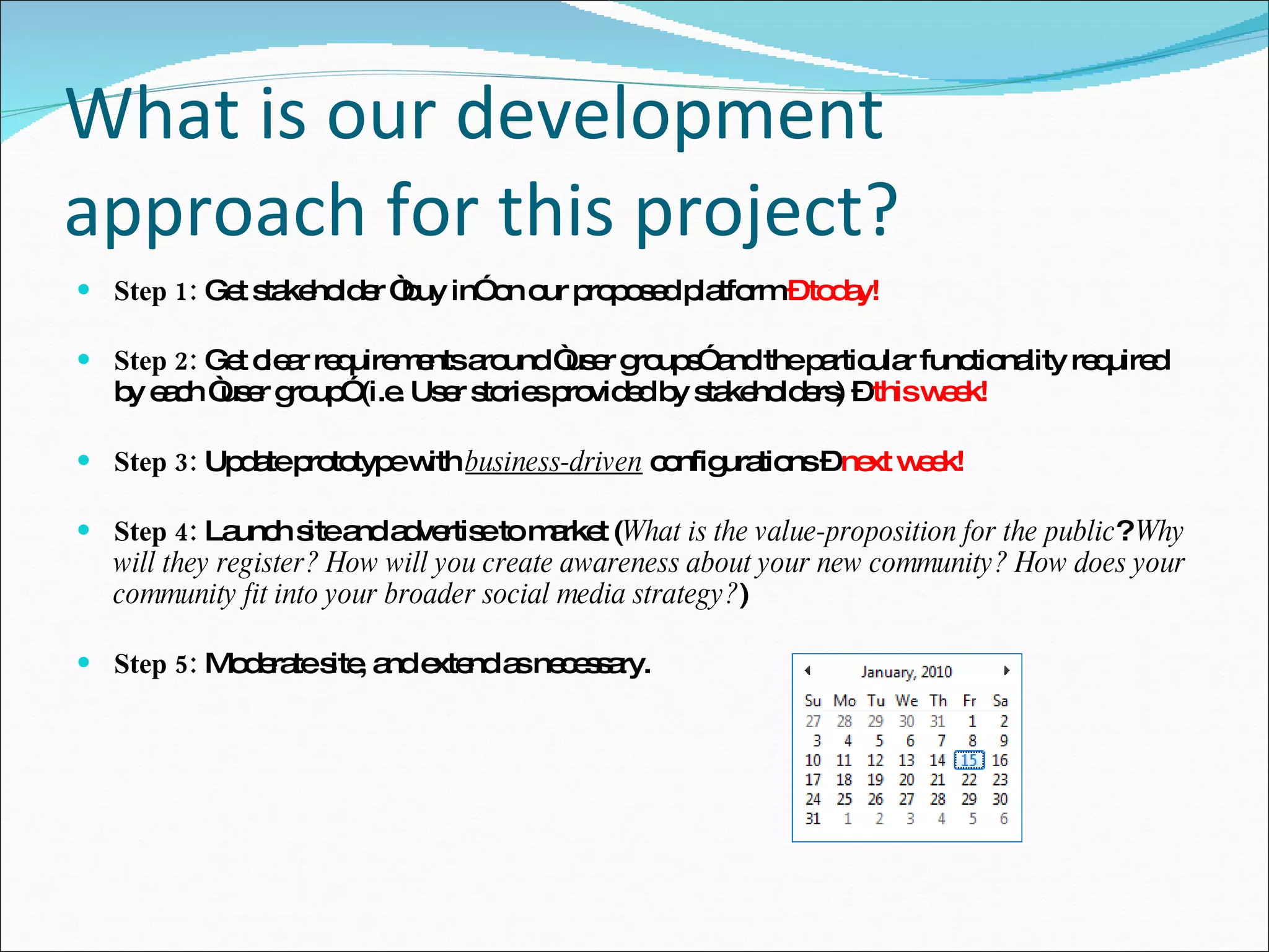 What is our development approach for this project? Step 1:  Get stakeholder “buy in” on our proposed platform  – today! Step 2:  Get clear requirements around “user groups” and the particular functionality required by each “user group” (i.e. User stories provided by stakeholders) –  this week! Step 3:  Update prototype with  business-driven  configurations –  next week! Step 4:  Launch site and advertise to market ( What is the value-proposition for the public ?  Why will they register? How will you create awareness about your new community? How does your community fit into your broader social media strategy? ) Step 5:  Moderate site, and extend as necessary. 