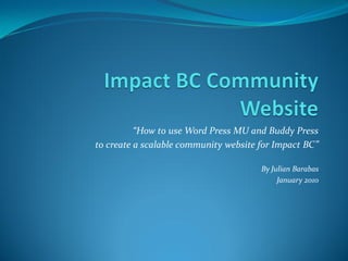 “How to use Word Press MU and Buddy Press
to create a scalable community website for Impact BC”

                                       By Julian Barabas
                                            January 2010
 