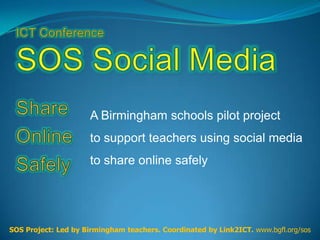 A Birmingham schools pilot project
                     to support teachers using social media
                     to share online safely




SOS Project: Led by Birmingham teachers. Coordinated by Link2ICT. www.bgfl.org/sos
 
