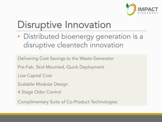 Disruptive Innovation

•  Distributed bioenergy generation is a
disruptive cleantech innovation
Delivering Cost Savings to the Waste Generator
Pre-Fab, Skid Mounted, Quick Deployment
Low Capital Cost
Scalable Modular Design
4 Stage Odor Control
Complimentary Suite of Co-Product Technologies

 