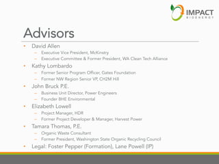 Advisors
• 

David Allen

–  Executive Vice President, McKinstry
–  Executive Committee & Former President, WA Clean Tech Alliance

• 

Kathy Lombardo
–  Former Senior Program Officer, Gates Foundation
–  Former NW Region Senior VP, CH2M Hill

• 

John Bruck P.E.
–  Business Unit Director, Power Engineers
–  Founder BHE Environmental

• 

Elizabeth Lowell
–  Project Manager, HDR
–  Former Project Developer & Manager, Harvest Power

• 

Tamara Thomas, P.E.
–  Organic Waste Consultant
–  Former President, Washington State Organic Recycling Council

• 

Legal: Foster Pepper (Formation), Lane Powell (IP)

 