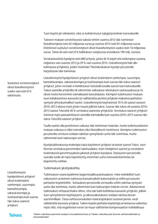 Tekesin vaikuttavuusarviointi analysoi innovaatiotoiminnan ja Tekesin vaikuttavuutta Suomen elinkeinoelämään ja
kansantalouteen
Vuotuiset veromenetykset
olivat lisävähennysten
vuoksi vain noin 8 %
odotetusta.
Lisävähennystä
hyödyntäneet yritykset
olivat keskimäärin
vanhempia, suurempia,
kannattavampia,
vakavaraisempia ja
tuottavampia kuin suoraa
t&k-tukea saaneet
yritykset.
Tuen käyttö jäi vähäiseksi, eikä se kohdentunut nykyjärjestelmän katvealueille
Tulosten mukaan verotettavasta tulosta tehtiin vuonna 2013 t&k-toiminnan
lisävähennyksiä noin 65 miljoonaa euroa ja vuonna 2014 noin 81 miljoonaa euroa.
Efektiiviset vuotuiset veromenetykset olivat lisävähennysten vuoksi noin 16 miljoonaa
euroa. Tämä oli vain noin 8 % hallituksen esityksessä arvioidusta 190 milj. eurosta.
Verokannustinta hyödynsi noin 800 yritystä, joista 46 % käytti sitä molempina vuosina,
neljännes vain vuonna 2013 ja 29 % vain vuonna 2014. Lisävähennystä haki alle
kolmasosa yrityksistä, joiden tiedetään Tilastokeskuksen kyselyn perusteella
harjoittavan t&k-toimintaa.
Lisävähennystä hyödyntäneet yritykset olivat keskimäärin vanhempia, suurempia,
kannattavampia, vakavaraisempia ja tuottavampia kuin suoraa t&k-tukea saaneet
yritykset, joten verotuki ei kohdistunut toivotulla tavalla suoran tuen katvealueille.
Tukea saaneilla yrityksillä oli vähemmän vaikeuksia rahoituksen saatavuudessa ja ne
olivat muita harvemmin voimakkaasti kasvuhaluisia. Aiempien tutkimusten mukaan
tuen kohdistaminen kasvaviin (ei välttämättä pieniin) yrityksiin maksimoi parhaiten
syntyvät yhteiskunnalliset tuotot. Lisävähennystä käyttäneistä 70 % oli saanut vuosien
2010–2013 aikana myös jotain muuta julkista tukea. Suoraa t&k-tukea oli vuosina 2010–
2013 saanut Tekesiltä 40 % verotukea saaneista yrityksistä. Verotukea saaneet yritykset
toimivat myös pääsääntöisesti samoilla toimialoilla kuin vuosina 2010–2013 suoraa t&k-
tukea Tekesiltä saaneet yritykset.
Tuella saattoi olla positiivinen vaikutus t&k-toiminnan määrään, mutta tutkimustulosten
mukaan vaikutus ei ollut voimakas eikä tilastollisesti merkitsevä. Aiempien tutkimusten
perusteella verotuen voidaan odottaa synnyttävän uutta t&k-toimintaa, mutta
vähemmän kuin tukieurojen verran.
Kyselytutkimuksessa molempia tukia käyttäneet yritykset arvioivat suoran Tekes- tuen
hieman verotukea paremmaksi tukimuodoksi, tosin mielipiteet suorien ja verotukien
keskinäisestä paremmuudesta jakoivat yritykset kyselyssä. Vastausten perusteella
suoralla tuella oli myös käynnistetty enemmän uutta innovaatiotoimintaa tai
laajennettu vanhaa.
Tutkimuksen yksityiskohtia
Tutkimuksen osana laadimme laajan kirjallisuuskatsauksen, mikä mahdollisti tuen
vaikutusten arvioinnin suhteessa kansainvälisiin kokemuksiin ja niihin perustuviin
parhaisiin käytäntöihin. Katsauksen perusteella verotuella voitiin odottaa syntyvän
uutta t&k-toimintaa, mutta vähemmän kuin tukieurojen määrän verran. Aikaisemmat
tutkimukset viittaavat lisäksi siihen, että tuki tulisi kohdistaa kasvaviin yrityksiin, jolloin
tuen synnyttämien käyttäytymis- ja ulkoisvaikutuksien voidaan olettaa olevan
suurimmillaan. Tässä suhteessa kokeilun määrärajoitukset suosivat pieniä, eivät
välttämättä kasvavia yrityksiä. Tukien käytön parhaita käytäntöjä arvioitaessa vaikuttaa
myös siltä, että negatiivisen veron tai muun välittömän kompensaation mahdollisuus
 