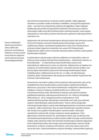 Tekesin vaikuttavuusarviointi analysoi innovaatiotoiminnan ja Tekesin vaikuttavuutta Suomen elinkeinoelämään ja
kansantalouteen
Suomen tukikokeilun
tulosten perusteella on
vaikea nähdä edes
paremmin suunnitellun ja
tiedotetun verotuen tuovan
suurta lisäarvoa nykyiseen
suoriin tukiin perustuvaan
innovaatiojärjestelmään.
t&k-toiminnan kustannuksista on tärkeää nuorille yrityksille. Vaikka tappioiden
siirtäminen seuraaville vuosille oli kokeilussa mahdollista, sitä käytettiin käytännössä
vähän – vain hyvin harva käyttäneistä yrityksistä oli tappiollinen. Kaiken kaikkiaan
kirjallisuuden perusteella erot järjestelmien käytännön toteutuksessa ja erilaisten
tukimuotojen välillä voivat olla merkittäviä tukien toiminnan kannalta, mutta näyttöä
vaikutuksista on vielä vähän ja tulosten luotettavuutta rajoittavat maiden järjestelmien
moninaiset erot.
Analysoimme t&k-toiminnan lisävähennyksen yhteyttä yritysten t&k-toimintaan vuosina
2014 ja 2015 käyttäen aineistona Tilastokeskuksen t&k-kyselyyn vuonna 2014
osallistuneita yrityksiä; taustatietoina hyödynnämme myös muita Tilastokeskuksen
yritystason datoja. Rajasimme tarkastelun vain vuonna 2013 lisävähennystä
hyödyntäneisiin, jolloin voimme tarkastella vaikutuksia yhden ja kahden vuoden päähän
lisävähennyksen käytöstä.
Lisävähennyksen vaikuttavuuden tutkiminen jälkikäteen on haasteellista, koska sen
kohteena olevan yrityksen kehitystä ilman lisävähennystä – vaihtoehtoista tulemaa, ns.
kontrafaktuaalia – ei voida havaita ja koska lisävähennystä saaneet ovat
todennäköisesti valikoituneet jo ennen sen hakemista. Valikoitumista voi tapahtua mm.
yrityskoon tai maantieteellisen sijainnin suhteen; esimerkiksi isommat yritykset ovat
pieniä yrityksiä todennäköisesti paremmin informoituja lisävähennyksen käytön
mahdollisuudesta. Valikoitumisesta kertoo mm. se seikka, että alle kolmasosa
yrityksistä, joiden Tilastokeskuksen t&k-kyselyn perusteella tiedetään harjoittavan t&k-
toimintaa, haki lisävähennystä.
Ekonometrisin menetelmin voidaan yrittää muodostaa tutkimusasetelma, joka vertaa
mahdollisimman hyvin lisävähennyksen saamisen jälkeen tapahtunutta kehitystä
tilanteeseen, jossa yritys ei olisi saanut lisävähennystä. Analysoimme vaikuttavuutta ns.
ehdollisen erotukset-erotuksissa (conditional difference-in-differences)
estimointimenetelmän avulla. Menetelmää on käytetty varsin yleisesti erilaisten
politiikkatoimenpiteiden vaikuttavuusarvioinneissa (ks. mm. Imbens ja Wooldridge,
2009 ja Koski ym., 2013). Analyysimenetelmä on kaksivaiheinen. Siinä
valikoitumisharhaa pyritään vähentämään estimoimalla ensin malli, jossa selitetään
yrityksen todennäköisyyttä saada lisävähennystä. Toisessa vaiheessa käytetään
estimoituja lisävähennyksen saannin todennäköisyyksiä painoina varsinaisessa erotukset
erotuksissa -mallin estimoinnissa. Siinä verrataan lisävähennystä saaneiden yritysten
t&k-menoja ennen ja jälkeen lisävähennyksen saamista muiden, vähennystä
saamattomien yritysten t&k-menojen erotukseen samana ajanjaksona. Tämä
jälkimmäinen estimointi huomioi mm. potentiaalisen harhan, joka voi aiheutua siitä,
että lisävähennystä käyttäneiden ja muiden yritysten välillä on yli ajan muuttumattomia
tekijöitä, jotka vaikuttavat niiden t&k-toimintaan lisävähennyksen käytöstä riippumatta.
Ennen lisävähennystä olleen t&k-menojen tason ja lisävähennyksen saamisen ohella
huomioimme erotukset-erotuksissa estimoinnissa, onko yritys saanut vuonna 2013
suoraa t&k-tukea. Lisäksi kontrolloimme yritysten toimialoja, maantieteellistä sijaintia ja
 