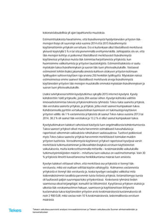 Tekesin vaikuttavuusarviointi analysoi innovaatiotoiminnan ja Tekesin vaikuttavuutta Suomen elinkeinoelämään ja
kansantalouteen
kokonaistaloudellisia yli ajan tapahtuneita muutoksia.
Estimointituloksista havaitsimme, että lisävähennystä hyödyntäneiden yritysten t&k-
menojen lisäys oli suurempi sekä vuonna 2014 että 2015 lisävähennystä
käyttämättömiin yrityksiin verrattuna. Ero ei kuitenkaan ollut tilastollisesti merkitsevä
yleisesti käytetyllä 5 %:n tai sitä pienemmällä erehtymisriskillä. Johtopäätös siis on, että
t&k-menojen kehitys ei poikennut tilastollisesti merkitsevästi lisävähennystä
käyttäneissä yrityksissä muista t&k-toimintaa harjoittaneista yrityksistä, kun
huomioimme valikoitumista ja yritysten taustatekijöitä. Estimointituloksista ei saatu
myöskään tukea lisävähennyksen ja suoran t&k-tuen yhteisvaikutuksille. Vastaavat
estimoinnit tehtiin lisäksi jakamalla aineisto kahteen otokseen yritysten kotimaan
työllisyyden suhteen käyttäen raja-arvona 250 henkilön työllisyyttä. Myöskään näissä
estimoinneissa emme saaneet tilastollisesti merkitseviä arvoja lisävähennystä
käyttäneiden yritysten t&k-menojen muutoksille emmekä myöskään lisävähennyksen ja
suoran tuen yhteisvaikutuksille.
Lisäksi selvityksessä tehtiin kyselytutkimus syksyllä 2015 internet-kyselynä. Kysely
kohdistettiin 1640 yritykselle, joista 204 vastasi siihen. Kyselyn kohteiksi valittiin
innovaatiotoimintaa tekeviä yrityksiä kolmesta ryhmästä: Tekes-tukia saaneita yrityksiä,
t&k-verotukia saaneita yrityksiä, ja yrityksiä, jotka eivät saaneet kumpaakaan tukea.
Kohdistamisella pyrittiin vertailuasetelman luomiseen eri tukimuotoja käyttävien
yritysten välillä. 66.1 % vastanneista yrityksistä oli saanut Tekes-tukea vuosina 2013 tai
2014, 38.2 % oli saanut t&k-verotukea ja 13.2 % ei ollut saanut kumpaakaan tukea.
Kyselytutkimuksen tulokset vahvistavat käsitystä tuen ongelmallisesta kohdentumisesta.
Tukea saaneet yritykset olivat muita harvemmin voimakkaasti kasvuhaluisia ja
raportoivat vähemmän vaikeuksista rahoituksen saatavuudessa. Tuotteet poikkesivat
myös Tekes-tukea saaneita yrityksiä harvemmin merkittävästi toimialan muiden
yritysten tuotteista. Verovähennystä käyttäneet yritykset raportoivat kyselyssä varsin
merkittäviä tutkimustoiminnan ja liikevaihdon lisäyksiä verotuen käyttöönoton
vaikutuksesta, mutta konkreettisemmalla mittarilla – keskimääräisillä vaikutuksilla
tutkimustyöntekijöiden määriin – mitattuna tuen vaikutus on vaatimattomampi. Vain 30
% yrityksistä ilmoitti kasvattaneensa henkilökuntansa määrää tuen ansiosta.
Kyselyn tulokset viittaavat siihen, että merkittävä osa yrityksistä ei tiennyt t&k-
verotuesta, mikä voi osaltaan selittää käytön vähäisyyttä. Kolmannes vastanneista
yrityksistä ei tiennyt t&k-verotuesta ja, koska kyselyyn vastaajiksi valikoitui mitä
todennäköisimmin tavallista paremmin tuista tietäviä yrityksiä, tietämättömyys tuesta
oli luultavasti paljon suurempaa koko yrityskentässä. Keskeisenä ryhmänä tiedon
saamisessa olivat kirjanpitäjät, konsultit tai tilitoimistot. Kysyttäessä yrityksen sisäisiä ja
ulkoisia t&k-verokannustimen hakuun, saamiseen ja käyttöönottoon liittyneitä
kustannuksia tukea käyttäneiden yritysten arvio keskimääräisestä kustannuksesta oli
noin 2 900 EUR, mikä vastaa noin 10 % keskimääräisestä, laskennallisesta verotuen
määrästä.
 
