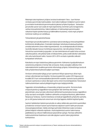 Tekesin vaikuttavuusarviointi analysoi innovaatiotoiminnan ja Tekesin vaikuttavuutta Suomen elinkeinoelämään ja
kansantalouteen
Molempia tukia käyttäneet yritykset arvioivat keskimäärin Tekes - tuen hieman
verotukea paremmaksi tukimuodoksi, tosin kaiken kaikkiaan mielipiteet suorien tukien
ja verotukien keskinäisestä paremmuudesta jakoivat yritykset kyselyssä. Vastausten
perusteella suoran tuen avulla oli myös käynnistetty enemmän uutta tai laajennettu
vanhaa innovaatiotoimintaa. Kaiken kaikkiaan eri tukimuotojen paremmuuden
ratkaisivat käytön yksinkertaisuus ja hallinnollinen kustannus, mutta myös yrityksen
toiminnan sisältö ja sen voitollisuus.
Toteutukseen jäi parannettavaa
Havaintojen perusteella laadimme suosituksia tulevia kokeiluja ja innovaatiopolitiikan
kehittämistä silmällä pitäen. Ensinnäkin kokeilujen tarkoituksenmukaisuutta pitäisi
arvioida tarkemmin ennen niiden käynnistämistä. Jos verohelpotuksella oli tarkoitus
tavoitella talouden kasvun merkittävää nopeutumista, tuki olisi pitänyt mitoittaa
toteutettua suuremmaksi ja pysyväksi. Jos taas tarkoituksena oli saada tietoa verotuen
vaikuttavuudesta, olisi pitänyt luoda vertailuasetelma, jonka avulla kokeilun vaikutuksia
olisi voitu luotettavasti tutkia. Vuosien 2013–2014 verotuki ei palvellut selkeästi
kumpaakaan tarkoitusta.
Kokeiluista on myös tiedotettava jatkossa paremmin. Kolmannes kyselytutkimukseen
vastanneista yrityksistä ei tiennyt t&k-verotuesta. Koska vastaajiksi valikoitui mitä
todennäköisimmin tavallista paremmin informoituja yrityksiä, tietämättömyys tuesta oli
koko yrityskentässä luultavasti paljon suurempaa.
Verotuen voimassaolon lyhyys ja tuen saamiseen liittyvä epävarmuus olivat myös
omiaan vähentämään tuen käyttöä. Verotuesta päätettiin vuoden 2012 lopussa ja jo
keväällä 2013 tuen voimassaoloaikaa lyhennettiin vuodella. Suorasta tuesta poiketen
verotuen saamisesta ei voinut olla täysin varma ennen investointipäätöstä. Panostukset
tutkimustoimintaan vaativat pitkäjänteisyyttä myös tukijärjestelmiltä.
Tappioiden siirtomahdollisuus ei houkutellut yrityksiä tuen piiriin. Yksi keino lisätä
erityisesti pienten ja tappiollisten kasvuyrityksien t&k-toimintaa olisi siirtyä
järjestelmään, jossa tuet joko vähentävät välittömästi kustannuksia tai jossa tappiollinen
yritys saa tukea verottajalta. Edellinen vaihtoehto on käytössä Ruotsissa, jälkimmäinen
Norjassa ja Tanskassa. Suomen kokeilussa verotuki jäi tappiolliselta yritykseltä saamatta,
jos se ehti joutua konkurssiin ennen kuin siirrettyä tappiota ehdittiin käyttää hyväksi.
Suomen tukikokeilun tulosten perusteella on vaikea nähdä edes paremmin suunnitellun
ja tiedotetun verotuen tuovan suurta lisäarvoa nykyiseen suoriin tukiin perustuvaan
innovaatiojärjestelmään. Edellä esitettyjen piirteiden liittäminen osaksi verotukea
johtaisi helposti erilaiselta näyttävän, mutta käytännössä suorien tukien kanssa
päällekkäisen ja erikseen hallinnoitavan järjestelmän syntyyn. Parempi vaihtoehto
tutkimustoiminnan lisäämiseen voisi olla nykyisen suorien tukien järjestelmän
kehittäminen.
 