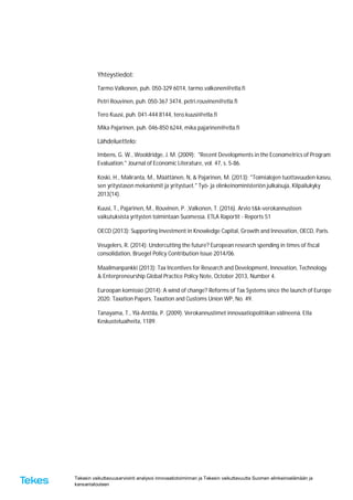 Tekesin vaikuttavuusarviointi analysoi innovaatiotoiminnan ja Tekesin vaikuttavuutta Suomen elinkeinoelämään ja
kansantalouteen
Yhteystiedot:
Tarmo Valkonen, puh. 050-329 6014, tarmo.valkonen@etla.fi
Petri Rouvinen, puh. 050-367 3474, petri.rouvinen@etla.fi
Tero Kuusi, puh. 041-444 8144, tero.kuusi@etla.fi
Mika Pajarinen, puh. 046-850 6244, mika.pajarinen@etla.fi
Lähdeluettelo:
Imbens, G. W., Wooldridge, J. M. (2009): "Recent Developments in the Econometrics of Program
Evaluation." Journal of Economic Literature, vol. 47, s. 5-86.
Koski, H., Maliranta, M., Määttänen, N, & Pajarinen, M. (2013): "Toimialojen tuottavuuden kasvu,
sen yritystason mekanismit ja yritystuet." Työ- ja elinkeinoministeriön julkaisuja, Kilpailukyky
2013(14).
Kuusi, T., Pajarinen, M., Rouvinen, P. ,Valkonen, T. (2016). Arvio t&k-verokannusteen
vaikutuksista yritysten toimintaan Suomessa. ETLA Raportit - Reports 51
OECD (2013): Supporting Investment in Knowledge Capital, Growth and Innovation, OECD, Paris.
Veugelers, R. (2014): Undercutting the future? European research spending in times of fiscal
consolidation, Bruegel Policy Contribution Issue 2014/06.
Maailmanpankki (2013): Tax Incentives for Research and Development, Innovation, Technology
& Enterpreneurship Global Practice Policy Note, October 2013, Number 4.
Euroopan komissio (2014): A wind of change? Reforms of Tax Systems since the launch of Europe
2020. Taxation Papers. Taxation and Customs Union WP, No. 49.
Tanayama, T., Ylä-Anttila, P. (2009). Verokannustimet innovaatiopolitiikan välineenä. Etla
Keskusteluaiheita, 1189.
 